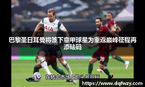 巴黎圣日耳曼将签下意甲球星为重返巅峰征程再添砝码